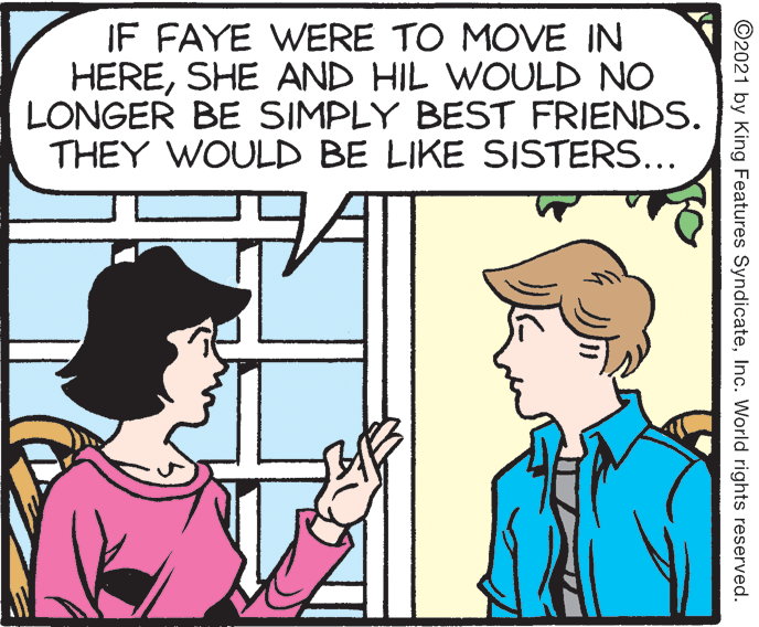 Font OCR: IF FAYE WERE TO MOVE IN HERESHE AND HIL WOULD NO LONGER BE SIMPLY BEST FRIENDS. THEY WOULD BE LIKE SISTERS... ©2021 by King Features SyndicateInc. World rights reserved. IF FAYE WERE TO MOVE IN HERESHE AND HIL WOULD NO LONGER BE SIMPLY BEST FRIENDS. THEY WOULD BE LIKE SISTERS... ©2021 by King Features SyndicateInc. World rights reserved.