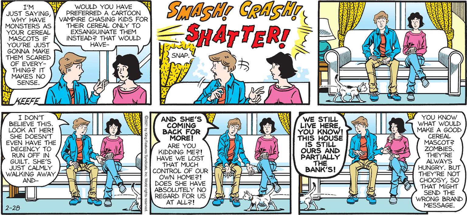 Comic book OCR: SALLY FORTH I'M JUST SAYINGWHY HAVE MONSTERS AS YOUR CEREAL MASCOTS IF YOU'RE JUST GONNA MAKE THEM SCARED OF EVERY- THING? IT MAKES NO SENSE. WOULD YOU HAVE PREFERRED A CARTOON VAMPIRE CHASING KIDS FOR THEIR CEREAL ONLY TO EXSANGUINATE THEM INSTEAD? THAT WOULD HAVE- by Francesco Marciuliano SMATTER! SNAP. WAS THERE EVER A "SWAMP THING" CEREAL? YOU MEAN SUGAR-COATED KELP? NO. KEEFE I DON'T BELIEVE THIS. LOOK AT HERI SHE DOESN'T EVEN HAVE THE DECENCY TO RUN OFF IN GUILTSHE'S JUST CALMLY WALKING AWAYAND- WE STILL LIVE HEREYOU KNOW! THIS HOUSE IS STILL OURS AND PARTIALLY THE BANK'S! YOU KNOW WHAT WOULD MAKE A GOOD CEREAL MASCOT? ZOMBIES. AND SHE'S COMING BACK FOR MORE! ARE YOU KIDDING MER! HAVE WE LOST THAT MUCH CONTROL OF OUR OWN HOME?! DOES SHE HAVE ABSOLUTELY NO REGARD FOR US AT ALL?! THEY'RE ALWAYS HUNGRY. BUT THEY'RE NOT CHOOSYSO THAT MIGHT SEND THE WRONG BRAND MESSAGE. 2-28 SALLY FORTH I'M JUST SAYINGWHY HAVE MONSTERS AS YOUR CEREAL MASCOTS IF YOU'RE JUST GONNA MAKE THEM SCARED OF EVERY- THING? IT MAKES NO SENSE. WOULD YOU HAVE PREFERRED A CARTOON VAMPIRE CHASING KIDS FOR THEIR CEREAL ONLY TO EXSANGUINATE THEM INSTEAD? THAT WOULD HAVE- by Francesco Marciuliano SMATTER! SNAP. WAS THERE EVER A "SWAMP THING" CEREAL? YOU MEAN SUGAR-COATED KELP? NO. KEEFE I DON'T BELIEVE THIS. LOOK AT HERI SHE DOESN'T EVEN HAVE THE DECENCY TO RUN OFF IN GUILTSHE'S JUST CALMLY WALKING AWAYAND- WE STILL LIVE HEREYOU KNOW! THIS HOUSE IS STILL OURS AND PARTIALLY THE BANK'S! YOU KNOW WHAT WOULD MAKE A GOOD CEREAL MASCOT? ZOMBIES. AND SHE'S COMING BACK FOR MORE! ARE YOU KIDDING MER! HAVE WE LOST THAT MUCH CONTROL OF OUR OWN HOME?! DOES SHE HAVE ABSOLUTELY NO REGARD FOR US AT ALL?! THEY'RE ALWAYS HUNGRY. BUT THEY'RE NOT CHOOSYSO THAT MIGHT SEND THE WRONG BRAND MESSAGE. 2-28