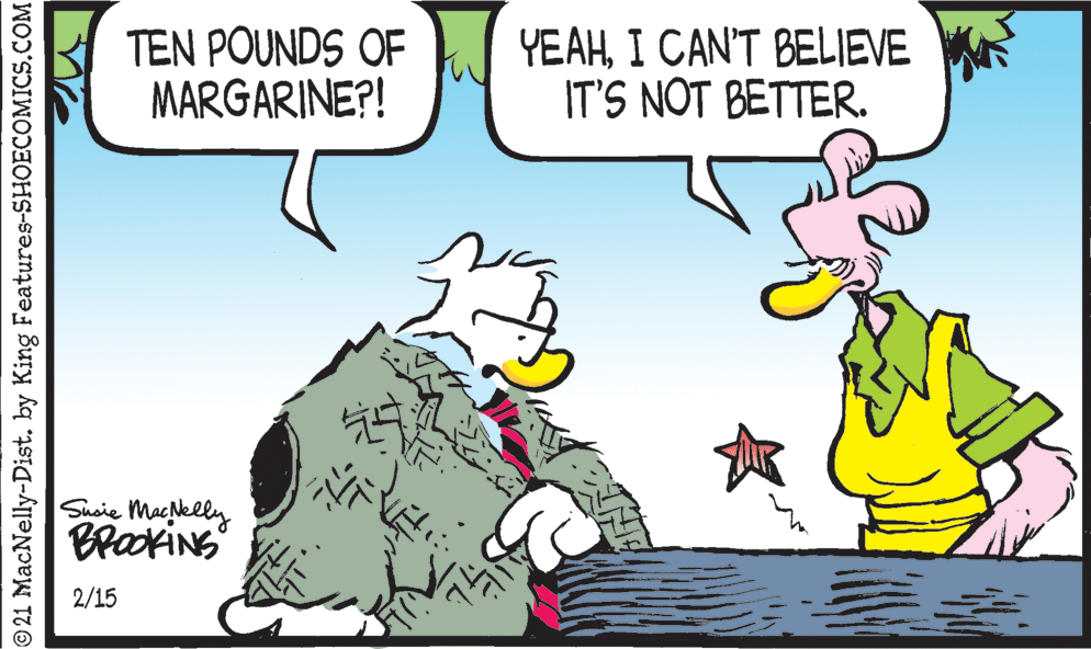 Art OCR: TEN POUNDS OF MARGARINE?! YEAHI CAN'T BELIEVE IT'S NOT BETTER. Shoie Macelly BrakiNS 2/15 © 21 MacNelly-Dist. by King Features-SHOECOMICS.COM TEN POUNDS OF MARGARINE?! YEAHI CAN'T BELIEVE IT'S NOT BETTER. Shoie Macelly BrakiNS 2/15 © 21 MacNelly-Dist. by King Features-SHOECOMICS.COM