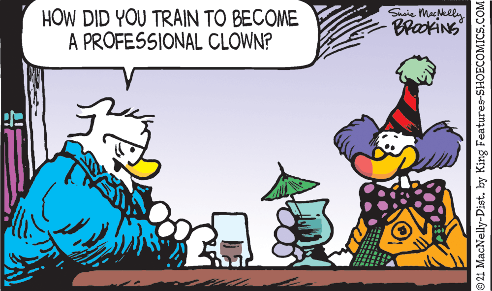 Illustration OCR: HOW DID YOU TRAIN TO BECOME A PROFESSIONAL CLOWN? Susie Machelly BraxiNS © 21 MacNelly-Dist. by King Features-SHOECOMICS.COM HOW DID YOU TRAIN TO BECOME A PROFESSIONAL CLOWN? Susie Machelly BraxiNS © 21 MacNelly-Dist. by King Features-SHOECOMICS.COM