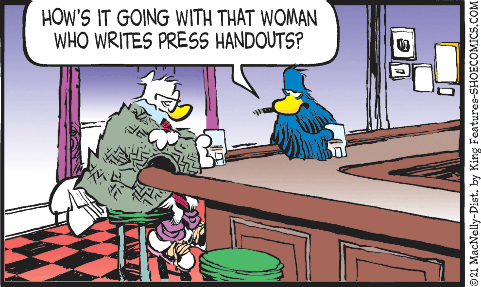 Fictional character OCR: HOW'S IT GOING WITH THAT WOMAN WHO WRITES PRESS HANDOUTS? © 21 MacNelly-Dist. by King Features-SHOECOMICS.COM HOW'S IT GOING WITH THAT WOMAN WHO WRITES PRESS HANDOUTS? © 21 MacNelly-Dist. by King Features-SHOECOMICS.COM