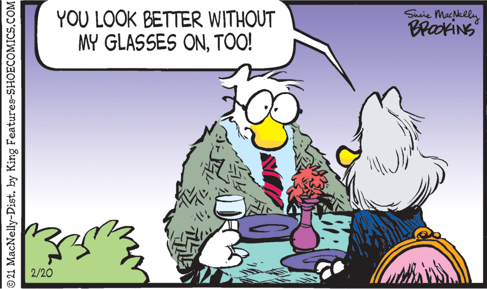 Art OCR: YOU LOOK BETTER WITHOUT MY GLASSES ONTOO! Susie MacNelly BrakiNS 2/20 © 21 MacNelly-Dist. by King Features-SHOECOMICS.COM YOU LOOK BETTER WITHOUT MY GLASSES ONTOO! Susie MacNelly BrakiNS 2/20 © 21 MacNelly-Dist. by King Features-SHOECOMICS.COM