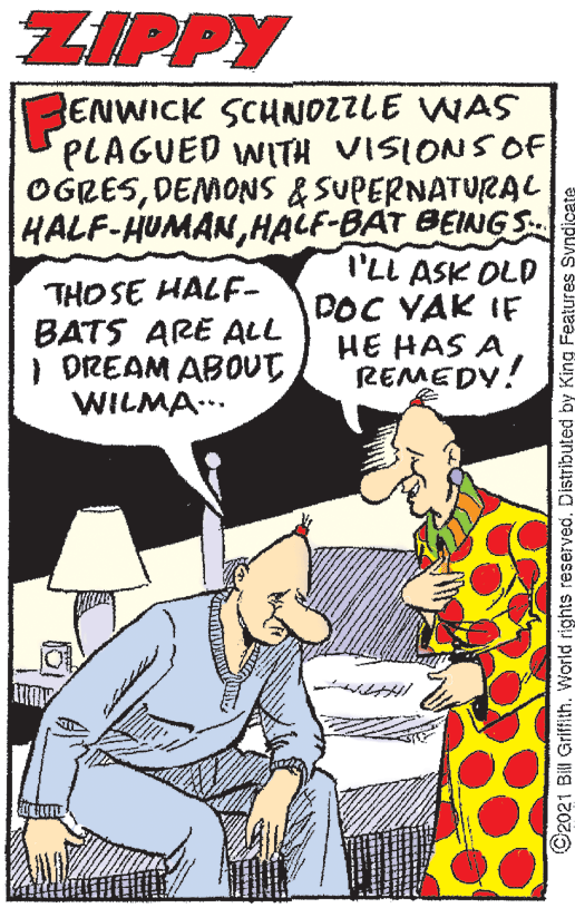 Comic book OCR: ZIPPY ENWICK SCHNOZZLE WAS PLAGUED WITH VISIONSOF OGRESDEMONS &SUPERNATURAL HALF-HUMANHALF-BAT BEINGS I'LL ASK OLD DOC YAK IF HE HAS A REMEDY! THO SE HALF- BATS ARE ALL I DREAM ABOUT WILMA... O2021 Bill Griffith. World rights reserved. Distributed by King Features Syndicate ZIPPY ENWICK SCHNOZZLE WAS PLAGUED WITH VISIONSOF OGRESDEMONS &SUPERNATURAL HALF-HUMANHALF-BAT BEINGS I'LL ASK OLD DOC YAK IF HE HAS A REMEDY! THO SE HALF- BATS ARE ALL I DREAM ABOUT WILMA... O2021 Bill Griffith. World rights reserved. Distributed by King Features Syndicate