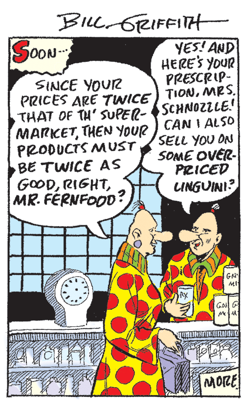 Art OCR: BiLl GRIFFITH SOON YES! AND HERE'S YOUR PRESCRIP- PRICES ARE TWICE) TIONMRS. THAT OF TH' SUPER-SCHNOZLLE! SINCE YOUR MARKETTHEN YOUR PRODUCTS MUST BE TWICE AS GOODMR. FÉRNFOOD? CAN I ALSO SELL YOU ON SOME OVER- PRICED LINGUINI? GN' MI RX GN G MORE BiLl GRIFFITH SOON YES! AND HERE'S YOUR PRESCRIP- PRICES ARE TWICE) TIONMRS. THAT OF TH' SUPER-SCHNOZLLE! SINCE YOUR MARKETTHEN YOUR PRODUCTS MUST BE TWICE AS GOODMR. FÉRNFOOD? CAN I ALSO SELL YOU ON SOME OVER- PRICED LINGUINI? GN' MI RX GN G MORE