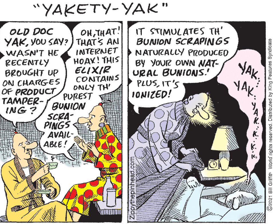 Comic book OCR: "YAKETY-YAK" OHTHAT! YAKYOU SAY? ) THATS AN INTERNET HOAY! THIS IT STIMULATES TH' BUNION SCRAPINGS NATURALLY PRODUCED BY YOUR OWN NAT- URAL BUNIONS.' PLUSIT'S IONIZED! OLD DOC WASN'T HERECENTLY BROUGHT UP ELIXIR CONTAINS ON CHARGES OF PRODUCT TAMPER- ING ? ONLY TH PUREST BUNION SCRA- PINGS AVAIL- ABLE! Zippythepinhead.com ©2021 Bill Griffith World rights reserved. Distributed by King Features Syndicate "YAKETY-YAK" OHTHAT! YAKYOU SAY? ) THATS AN INTERNET HOAY! THIS IT STIMULATES TH' BUNION SCRAPINGS NATURALLY PRODUCED BY YOUR OWN NAT- URAL BUNIONS.' PLUSIT'S IONIZED! OLD DOC WASN'T HERECENTLY BROUGHT UP ELIXIR CONTAINS ON CHARGES OF PRODUCT TAMPER- ING ? ONLY TH PUREST BUNION SCRA- PINGS AVAIL- ABLE! Zippythepinhead.com ©2021 Bill Griffith World rights reserved. Distributed by King Features Syndicate