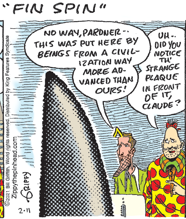 Humour OCR: "FIN SPIN" NO WAYPARDNER - THIS WAS PUT HERE BY BEINGS FROM A CIVIL- IZATION WAY MORE AD- VANCED THAN OURS! UH .. DID YOU NOTICE TH' STRANGE PLAQUE IN FRONT OF ITCLAUDE ? 2.1 ©2021 Bill Griffith. World rights reserved. Distributed by King Features Syndicate Zippythepinhead.com "FIN SPIN" NO WAYPARDNER - THIS WAS PUT HERE BY BEINGS FROM A CIVIL- IZATION WAY MORE AD- VANCED THAN OURS! UH .. DID YOU NOTICE TH' STRANGE PLAQUE IN FRONT OF ITCLAUDE ? 2.1 ©2021 Bill Griffith. World rights reserved. Distributed by King Features Syndicate Zippythepinhead.com