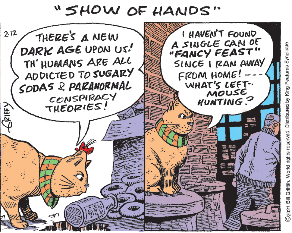 Comics OCR: "SHOW OF HANDS" 2-12 THERE'S A NEW DARK AGE UPON US! TH' HUMANS ARE ALL ADDICTED TOo SUGARY SODAS & PARANORMAL CONSPIRACY THEORIES! I HAVEN'T FOUND A SINGLE CAN OF "FANCY FEAST" SINCE I RAN AWAY FROM HOME! WHAT'S LEFT.. MOUSE HUNTING? -- GRIFFY ?? O2021 Bill Griffith. World rights reserved. Distributed by King Features Syndicate "SHOW OF HANDS" 2-12 THERE'S A NEW DARK AGE UPON US! TH' HUMANS ARE ALL ADDICTED TOo SUGARY SODAS & PARANORMAL CONSPIRACY THEORIES! I HAVEN'T FOUND A SINGLE CAN OF "FANCY FEAST" SINCE I RAN AWAY FROM HOME! WHAT'S LEFT.. MOUSE HUNTING? -- GRIFFY ? ? O2021 Bill Griffith. World rights reserved. Distributed by King Features Syndicate