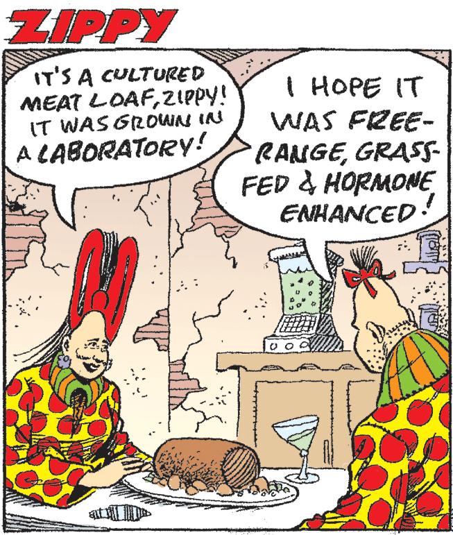 People OCR: ZIPPY IT'S A CULTURED MEAT LOAFZIPPY! IT WAS GROWAS IN I HOPE IT WAS FREE- RANGEGRASS- FED & HORMONE ENHANCED A CABORATORY! ZIPPY IT'S A CULTURED MEAT LOAFZIPPY! IT WAS GROWAS IN I HOPE IT WAS FREE- RANGEGRASS- FED & HORMONE ENHANCED A CABORATORY!