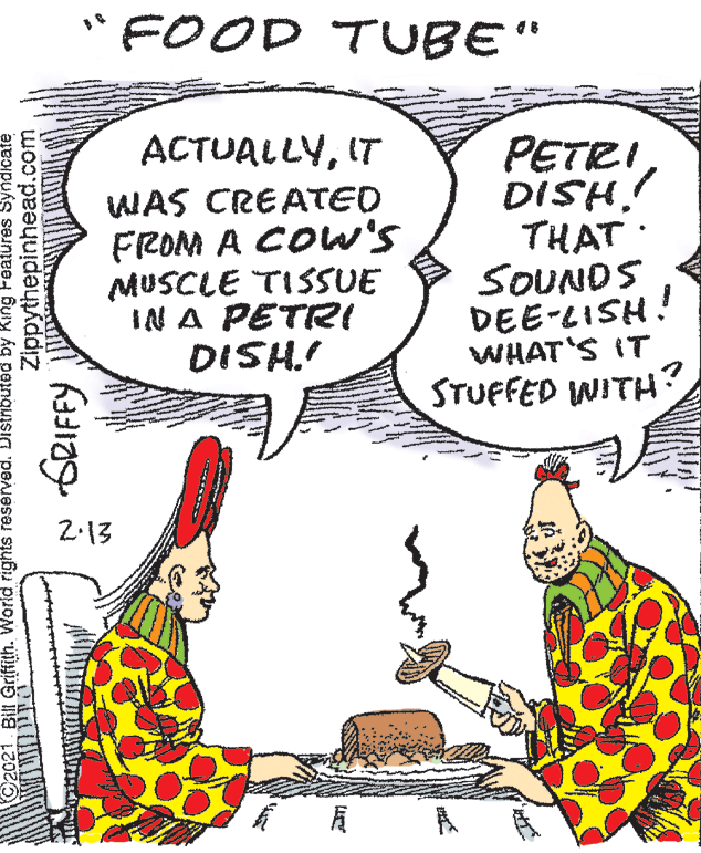 Art OCR: •FOOD TUBE" ACTUALLYIT PETRI DISH! THAT : SOUNDS DEE-LISH! WHAT'S IT STUFFED WITH? WAS CREATED FROM A COW's MUSCLE TISSUE IN A PETR! DISH.! 2-13 Bill Griffith. World rights reserved. Distribtd by King Fgatures Zippythepinhead.com SRIFFY •FOOD TUBE" ACTUALLYIT PETRI DISH! THAT : SOUNDS DEE-LISH! WHAT'S IT STUFFED WITH? WAS CREATED FROM A COW's MUSCLE TISSUE IN A PETR! DISH.! 2-13 Bill Griffith. World rights reserved. Distribtd by King Fgatures Zippythepinhead.com SRIFFY