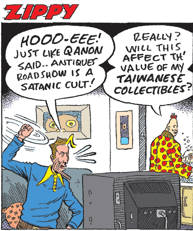 Illustration OCR: ZIPPY HOOD-EEE! JUST LIKE QANON SAID.. ANTIQUES ROADSHOW IS A SATANIC CULT! REALLY? WILL THIS AFFECT TH' VALUE OF MY TAIWANESE COLLECTIBLES? ? ZIPPY HOOD-EEE! JUST LIKE QANON SAID.. ANTIQUES ROADSHOW IS A SATANIC CULT! REALLY? WILL THIS AFFECT TH' VALUE OF MY TAIWANESE COLLECTIBLES? ?