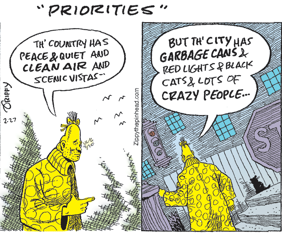 Art OCR: *PRIORITIES" TH' COUNTRY HAS PEACE & QUIET AND CLEAN AIR AND SCENIC VISTAS- BUT TH' CITY HAS GARBAGE CANŠ2 RED LIGHTS &BLACK CATS& LOTS OF CRAZY PEOPLE. 2-27 * ORIFFY Zippythepinhead.com *PRIORITIES" TH' COUNTRY HAS PEACE & QUIET AND CLEAN AIR AND SCENIC VISTAS- BUT TH' CITY HAS GARBAGE CANŠ2 RED LIGHTS &BLACK CATS& LOTS OF CRAZY PEOPLE. 2-27 * ORIFFY Zippythepinhead.com