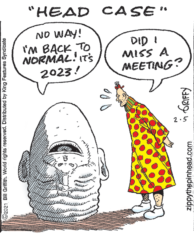 Jaw OCR: "HEAD CASE" NO WAY! I'M BACK To NORMAL! IT'S 2023! DID I MISS A MEETING? 2.5 O2021 Bill Griffith. World rights reserved. Distributed by King Features Syndlcate zippythepinhead.com "HEAD CASE" NO WAY! I'M BACK To NORMAL! IT'S 2023! DID I MISS A MEETING? 2.5 O2021 Bill Griffith. World rights reserved. Distributed by King Features Syndlcate zippythepinhead.com