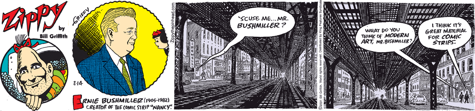 Visual arts OCR: ZAPPY. GRIFFY by SCUSE ME... MR. BUSHMILLER ? Bill Griffith WHAT DO YOU THINK OF MODERN ÄRTMP.BUSHMLLER? I THINK IT'S GREAT MATERIAL FOR COMIC STRIPS. 2-14 RNIE BUSHMILLEZ(1905-1982) CREATOR OF THE COMIÇ STRIP "NANCY" ZAPPY. GRIFFY by SCUSE ME... MR. BUSHMILLER ? Bill Griffith WHAT DO YOU THINK OF MODERN ÄRTMP.BUSHMLLER? I THINK IT'S GREAT MATERIAL FOR COMIC STRIPS. 2-14 RNIE BUSHMILLEZ(1905-1982) CREATOR OF THE COMIÇ STRIP "NANCY"