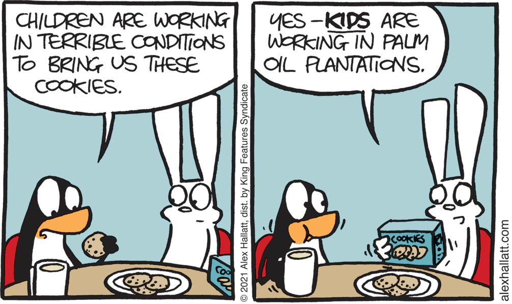 Art OCR: CHILDREN ARE WORKING IN TERRIBLE CONDITIONS To BRING US THESE COOKIESYES -KIDS ARE WORKING IN PALM OIL PLANTATIONS. cookKES © 2021 Alex Hallattdist. by King Features Syndicate alexhallatt.com CHILDREN ARE WORKING IN TERRIBLE CONDITIONS To BRING US THESE COOKIESYES -KIDS ARE WORKING IN PALM OIL PLANTATIONS. cookKES © 2021 Alex Hallattdist. by King Features Syndicate alexhallatt.com