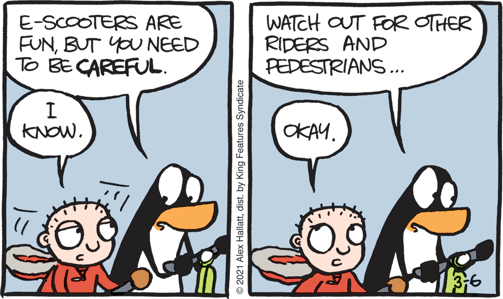 Mammal OCR: E-SCOOTERS ARE FUNBUT YOU NEED To BE CAREFUL. WATCH OUT FOR OTHER RIDERS AND PEDESTRIANS... I KNOW. OKAY. 136 O 2021 Alex Hallattdist. by King Features Syndicate E-SCOOTERS ARE FUNBUT YOU NEED To BE CAREFUL. WATCH OUT FOR OTHER RIDERS AND PEDESTRIANS... I KNOW. OKAY. 136 O 2021 Alex Hallattdist. by King Features Syndicate