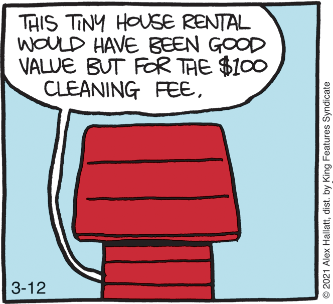 Illustration OCR: THIS TINY HOUSE RENTAL WOULD HAVE BEEN GOOD VALUE BUT FOR TAE $100 CLEANING FEE3-12 © 2021 Alex Hallattdist. by King Features Syndicate THIS TINY HOUSE RENTAL WOULD HAVE BEEN GOOD VALUE BUT FOR TAE $100 CLEANING FEE3-12 © 2021 Alex Hallattdist. by King Features Syndicate