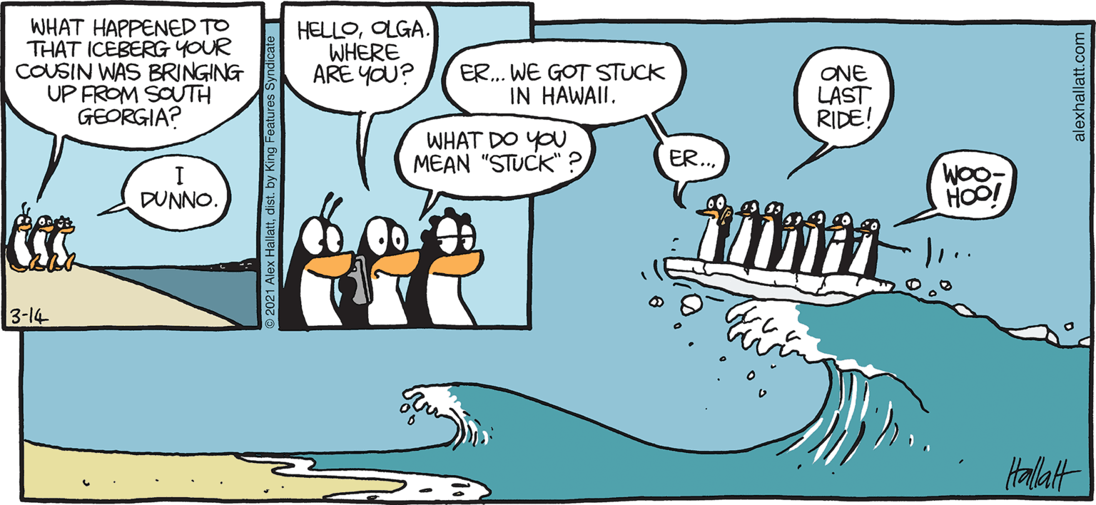 Art OCR: ARGTIC GRAE WHAT HAPPENED TO THAT ICEBERGYOUR COUSIN WAS BRINGING UP FROM SOUTH GEORGIA? HELLOOLGA. WHERE ARE YOU? ER. WE GOT STUCK IN HAWAII. ONE LAST RIDE! WHAT DO YOU MEAN "STUCK" ? ER.. WOo- HOO! DUNNO. 3-14 Halatt BY ALEX HALLATT ARGTIC GRAE WHAT HAPPENED TO THAT ICEBERGYOUR COUSIN WAS BRINGING UP FROM SOUTH GEORGIA? HELLOOLGA. WHERE ARE YOU? ER. WE GOT STUCK IN HAWAII. ONE LAST RIDE! WHAT DO YOU MEAN "STUCK" ? ER.. WOo- HOO! DUNNO. 3-14 Halatt BY ALEX HALLATT