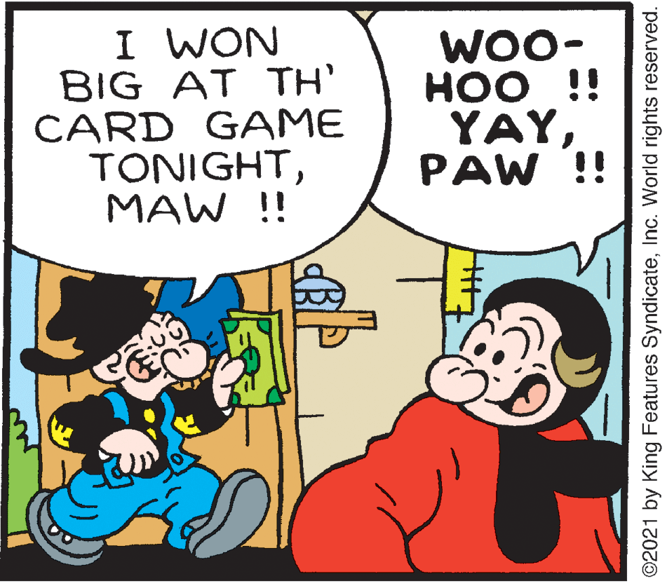 Art OCR: I WON BIG AT TH' CARD GAME TONIGHTMAW !! WOO- HOO ??? !! YAYPAW !! ©2021 by King Features SyndicateInc. World rights reserved. I WON BIG AT TH' CARD GAME TONIGHTMAW !! WOO- HOO ??? !! YAYPAW !! ©2021 by King Features SyndicateInc. World rights reserved.