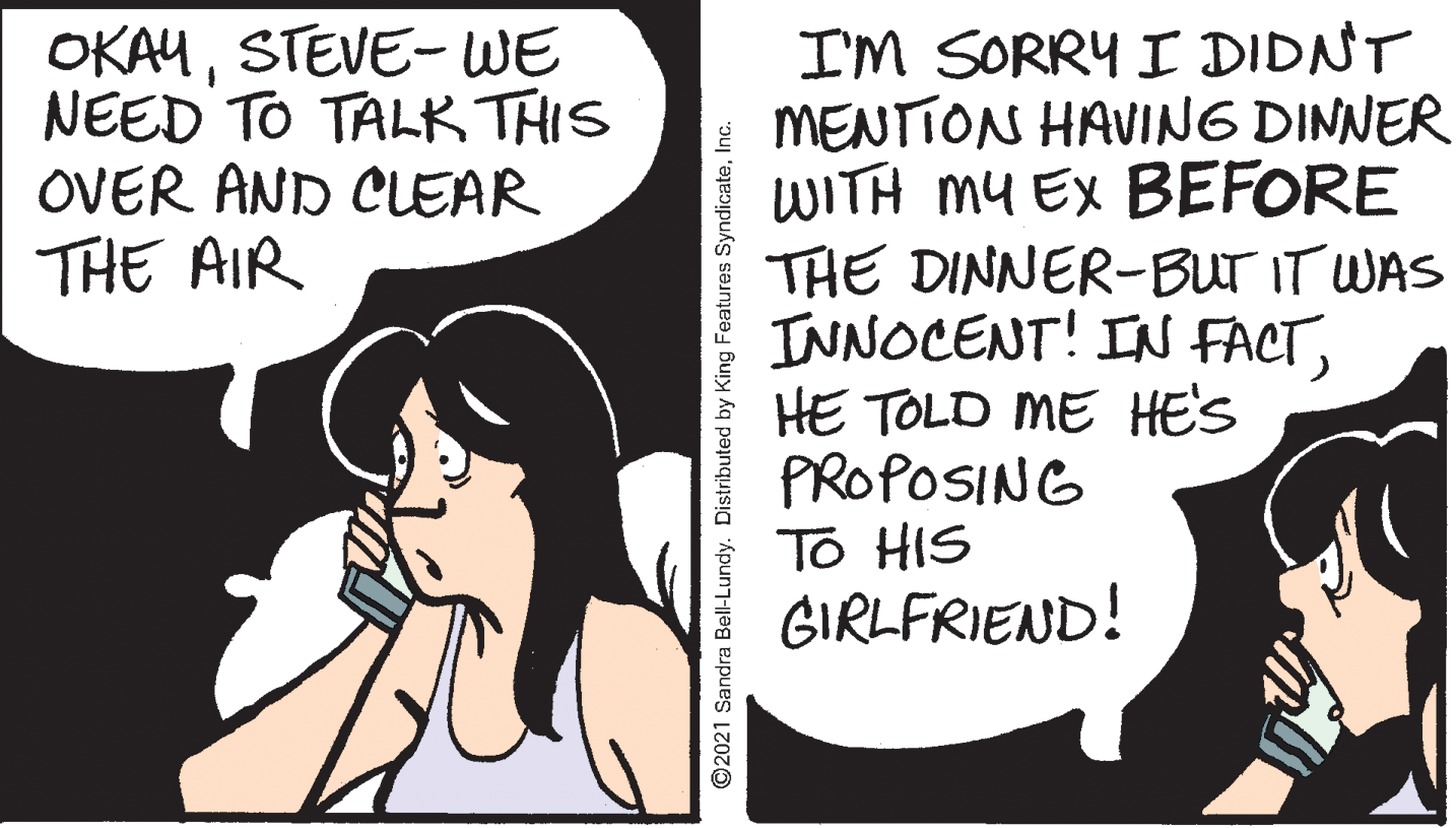 Jaw OCR: I'M SORRY I DIDNT MENTION HAVING DINNER WITH MY Ex BEFORE THE DINNER-BUT IT WAS INNOCENT! IN FACTHE TOLD ME HE'S PROPOSING To HIS GIRLFRIEND! OKAUSTEVE- WE NEED TO TALK THIS OVER AND CLEAR THE AIR ©2021 Sandra Bell-Lundy. Distributed by King Features SyndicateInc. I'M SORRY I DIDNT MENTION HAVING DINNER WITH MY Ex BEFORE THE DINNER-BUT IT WAS INNOCENT! IN FACTHE TOLD ME HE'S PROPOSING To HIS GIRLFRIEND! OKAUSTEVE- WE NEED TO TALK THIS OVER AND CLEAR THE AIR ©2021 Sandra Bell-Lundy. Distributed by King Features Syndicate