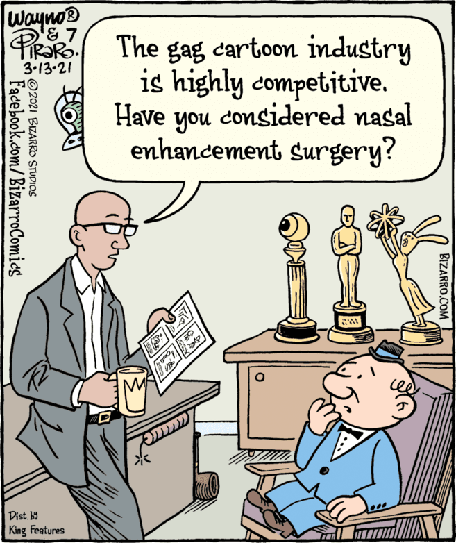 People OCR: Wayno® PRaRo The gag cartoon industry is highly competitive. 3.13-21 Have you considered nasal enhancement surgery? Dist.b) King Features BIZARRO.COM © 2021 BIZARRO STUDIOS Facebook.com/BizarroComies Wayno® PRaRo The gag cartoon industry is highly competitive. 3.13-21 Have you considered nasal enhancement surgery? Dist.b) King Features BIZARRO.COM © 2021 BIZARRO STUDIOS Facebook.com/BizarroComies