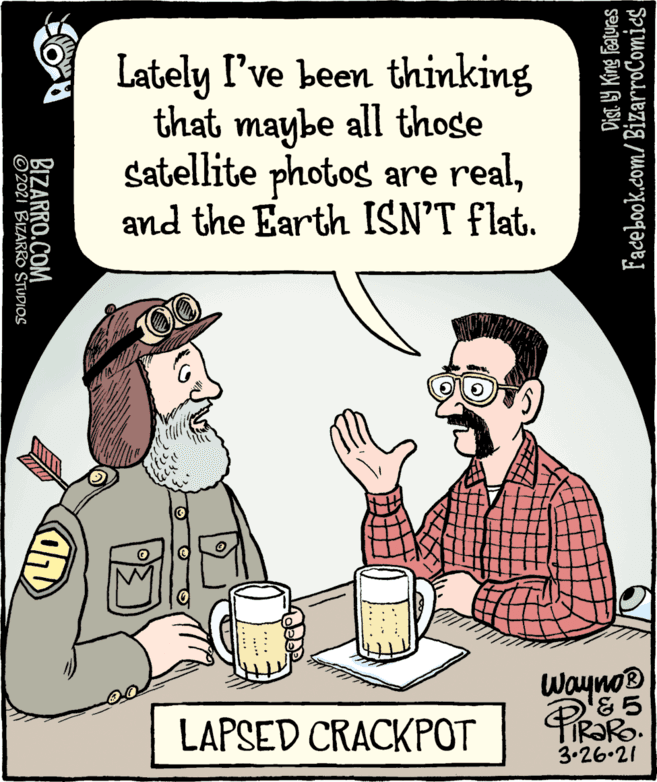 Humour OCR: Lately I've been thinking that maybe all those Satellite photos are realand the Earth ISN'T flat. 00 Wayno LAPSED CRACKPOT FIR?RO. 3.26.21 Facebook.com/BizarroComies Dist. 9 King Features BIZARRO.COM ©2021 BIZARRO STUDIOS Lately I've been thinking that maybe all those Satellite photos are realand the Earth ISN'T flat. 00 Wayno LAPSED CRACKPOT FIR?RO. 3.26.21 Facebook.com/BizarroComies Dist. 9 King Features BIZARRO.COM ©2021 BIZARRO STUDIOS