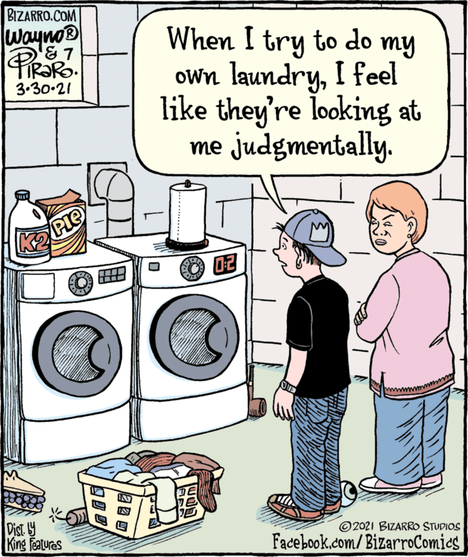 Art OCR: BIZARRO.COM wayno® When I try to do my own laundryI feel like they're looking at PiROR IR?RO. 3.30-21 me judgmentally. Pie 7? Digt 9 King features ©2021 BIZARRO STUDIOS Facebook.com/BizarroComics BIZARRO.COM wayno® When I try to do my own laundryI feel like they're looking at PiROR IR?RO. 3.30-21 me judgmentally. Pie 7 ? Digt 9 King features ©2021 BIZARRO STUDIOS Facebook.com/BizarroComics