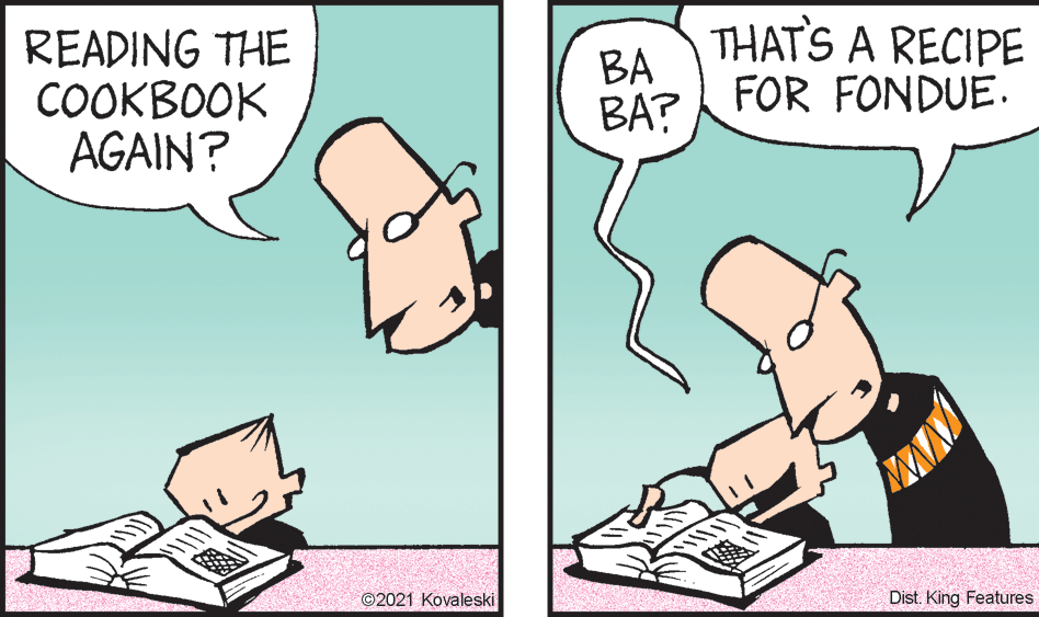 Line OCR: READING THE COOKBOOK AGAIN? THAT'S A RECIPE BA FOR FONDUE. BA? ©2021 Kovaleski Dist. King Features READING THE COOKBOOK AGAIN? THAT'S A RECIPE BA FOR FONDUE. BA? ©2021 Kovaleski Dist. King Features