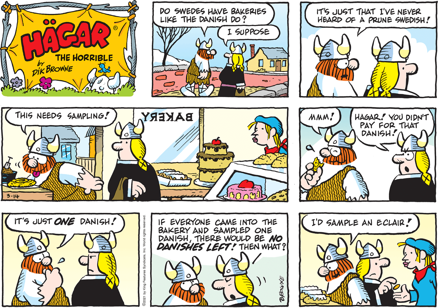 Organism OCR: DO SWEDES HAVE BAKERIES LIKE THE DANISH DO ? I SUPPOSE IT'S JUST THAT I'VE NEVER HEARD OF A PRUNE SWEDISH! 00 THE HORRIBLE by DIK BROWNE THIS NEEDS SAMPLING! MMM! HAGAR! YOU DIDN'T PAY FOR THAT DANISH! 3-14 IT'S JUST ONE DANISH! IF EVERYONE CAME INTO THE BAKERY AND SAMPLED ONE DANISHTHERE WOULD BE NO DANISHES LEFT! THEN WHAT? I'D SAMPLE AN ECLAIR! DO SWEDES HAVE BAKERIES LIKE THE DANISH DO ? I SUPPOSE IT'S JUST THAT I'VE NEVER HEARD OF A PRUNE SWEDISH! 00 THE HORRIBLE by DIK BROWNE THIS NEEDS SAMPLING! MMM! HAGAR! YOU DIDN'T PAY FOR THAT DANISH! 3-14 IT'S JUST ONE DANISH! IF EVERYONE CAME INTO THE BAKERY AND SAMPLED ONE DANISHTHERE WOULD BE NO DANISHES LEFT! THEN WHAT? I'D SAMPLE AN ECLAIR!