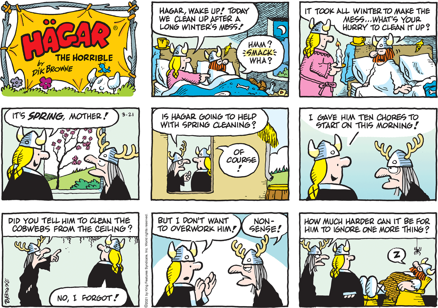 Mammal OCR: HAGARWAKE UP! TODAY WE CLÉAN UP AFTER A LONG WINTER'S MESS! IT TOOK ALL WINTER TO MAKE THE MESS..WHAT'S YOUR HURRY TO CLEAN IT UP? 00 HACAR HMM ? SMACK: WHA? THE HORRIBLE by DIK BROWNE IT'S SPRINGMOTHER! IS HAGAR GOING TO HELP WITH SPRING CLEANING? 3-21 I GAVE HIM TEN CHORES TO START ON THIS MORNING! OF COURSE DID YOU TELL HIM TO CLEAN THE COBWEBS FROM THE CEILING ? BUT I DON'T WANT TO OVERWORK HIM! NON - SENSE! HOW MUCH HARDER CAN IT BE FOR HIM TO IGNORE ONE MORE THING? NOI FORGOT! HAGARWAKE UP! TODAY WE CLÉAN UP AFTER A LONG WINTER'S MESS! IT TOOK ALL WINTER TO MAKE THE MESS..WHAT'S YOUR HURRY TO CLEAN IT UP? 00 HACAR HMM ? SMACK: WHA? THE HORRIBLE by DIK BROWNE IT'S SPRINGMOTHER! IS HAGAR GOING TO HELP WITH SPRING CLEANING? 3-21 I GAVE HIM TEN CHORES TO START ON THIS MORNING! OF COURSE DID YOU TELL HIM TO CLEAN THE COBWEBS FROM THE CEILING ? BUT I DON'T WANT TO OVERWORK HIM! NON - SENSE! HOW MUCH HARDER CAN IT BE FOR HIM TO IGNORE ONE MORE THING? NOI FORGOT!