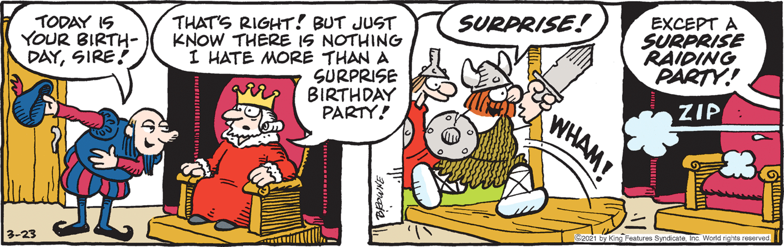 Line OCR: EXCEPT A SURPRISE RAIDING PARTY! SURPRISE! TODAY IS YOUR BIRTH- DAYSIRE! THAT'S RIGHT! BUT JUST KNOW THERE IS NOTHING I HATE MORE THAN A SURPRISE BIRTHDAY PARTY! ZIP WHAM! C2021 by King Features SyndicateInc. World rights reserved. 3-23 EXCEPT A SURPRISE RAIDING PARTY! SURPRISE! TODAY IS YOUR BIRTH- DAYSIRE! THAT'S RIGHT! BUT JUST KNOW THERE IS NOTHING I HATE MORE THAN A SURPRISE BIRTHDAY PARTY! ZIP WHAM! C2021 by King Features SyndicateInc. World rights reserved. 3-23