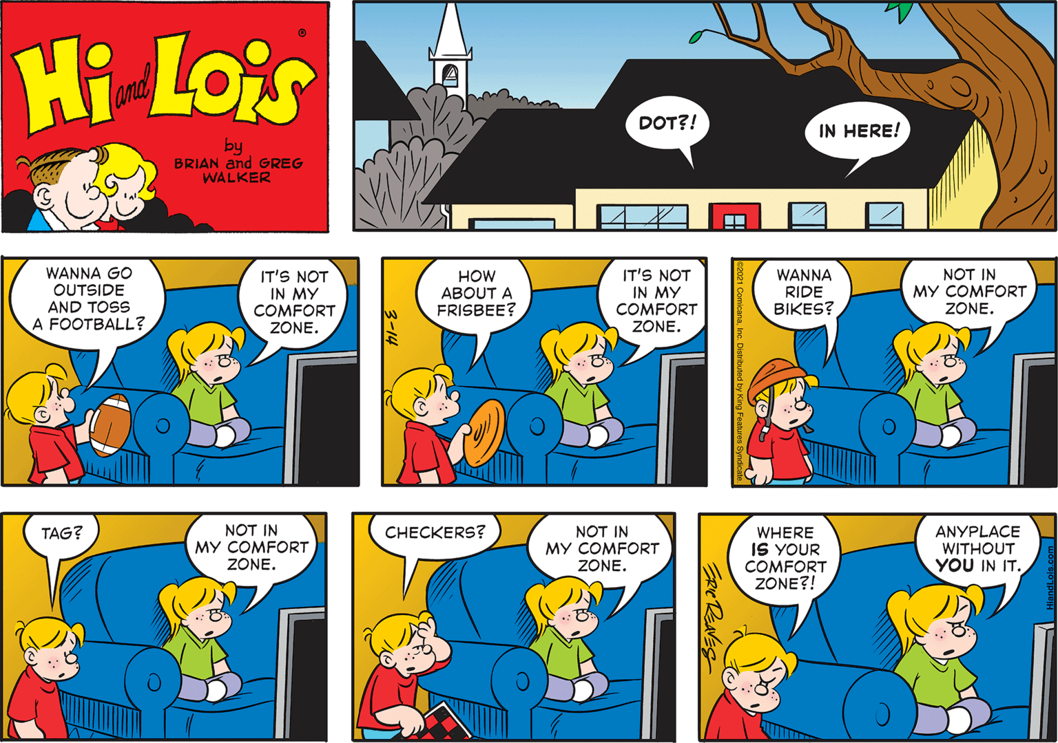Yellow OCR: Hi Lois and DOT?! IN HERE! by BRIAN and GREG WALKER WANNA GO OUTSIDE AND TOSS A FOOTBALL? IT'S NOT IN MY COMFORT ZONE. HOW ABOUT A FRISBEE? IT'S NOT IN MY COMFORT ZONE. WANNA RIDE BIKES? NOT IN MY COMFORT ZONE. NOT IN MY COMFORT ZONE. NOT IN MY COMFORT ZONE. TAG? C??CKERS? WHERE IS YOUR COMFORT ZONE?! ANYPLACE WITHOUT YOU IN IT. REANES Hi Lois and DOT?! IN HERE! by BRIAN and GREG WALKER WANNA GO OUTSIDE AND TOSS A FOOTBALL? IT'S NOT IN MY COMFORT ZONE. HOW ABOUT A FRISBEE? IT'S NOT IN MY COMFORT ZONE. WANNA RIDE BIKES? NOT IN MY COMFORT ZONE. NOT IN MY COMFORT ZONE. NOT IN MY COMFORT ZONE. TAG? C??CKERS? WHERE IS YOUR COMFORT ZONE?! ANYPLACE WITHOUT YOU IN IT. REANES