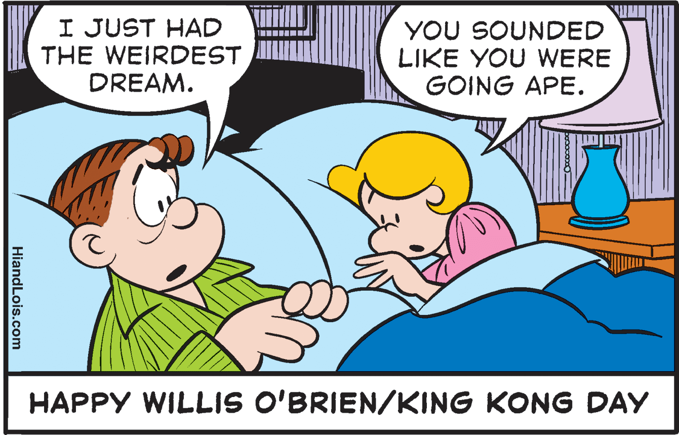 Interaction OCR: I JUST HAD THE WEIRDEST DREAM. YOU SOUNDED LIKE YOU WERE GOING APE. HAPPY WILLIS O'BRIEN/KING KONG DAY HiandLois.com I JUST HAD THE WEIRDEST DREAM. YOU SOUNDED LIKE YOU WERE GOING APE. HAPPY WILLIS O'BRIEN/KING KONG DAY HiandLois.com