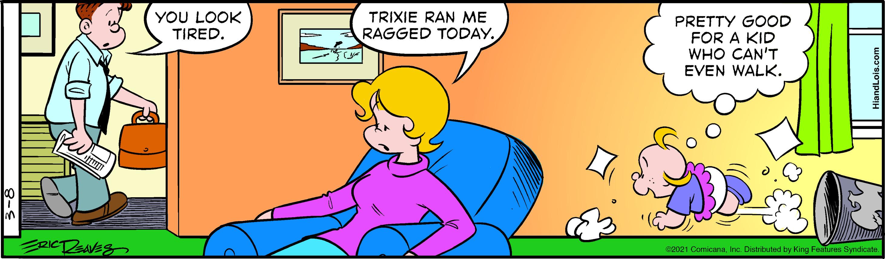 Font OCR: YOU LOOK TIRED. TRIXIE RAN ME RAGGED TODAY. PRETTY GOOD FOR A KID WHO CAN'T EVEN WALK. G2021 ComicanaInc. Distributed by King Features Syndicate. | 3-8 YOU LOOK TIRED. TRIXIE RAN ME RAGGED TODAY. PRETTY GOOD FOR A KID WHO CAN'T EVEN WALK. G2021 ComicanaInc. Distributed by King Features Syndicate. | 3-8