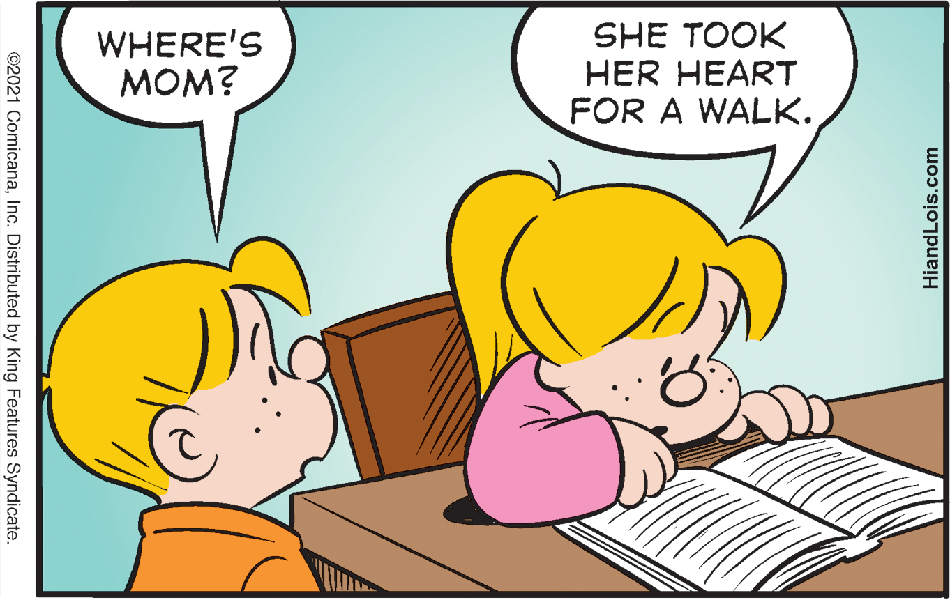 Happy OCR: WHERE'S MOM? SHE TOOK HER HEART FOR A WALK. ©2021 ComicanaInc. Distributed by King Features Syndicate. HiandLois.com WHERE'S MOM? SHE TOOK HER HEART FOR A WALK. ©2021 ComicanaInc. Distributed by King Features Syndicate. HiandLois.com