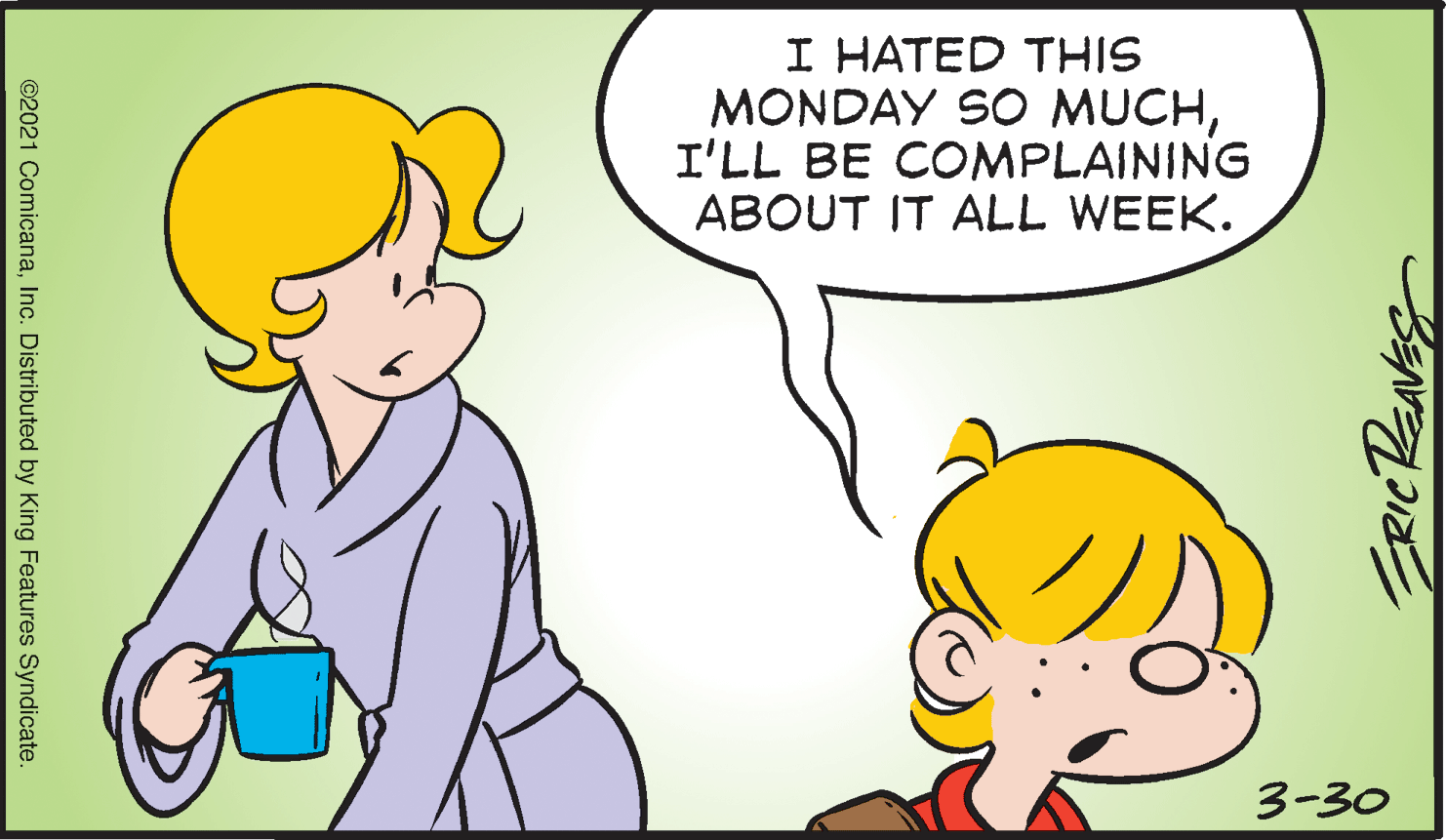 Happy OCR: I HATED THIS MONDAY SO MUCHI'LL BE COMPLAINING ABOUT IT ALL WEEK. 3-30 ©2021 ComicanaInc. Distributed by King Features Syndicate. I HATED THIS MONDAY SO MUCHI'LL BE COMPLAINING ABOUT IT ALL WEEK. 3-30 ©2021 ComicanaInc. Distributed by King Features Syndicate.