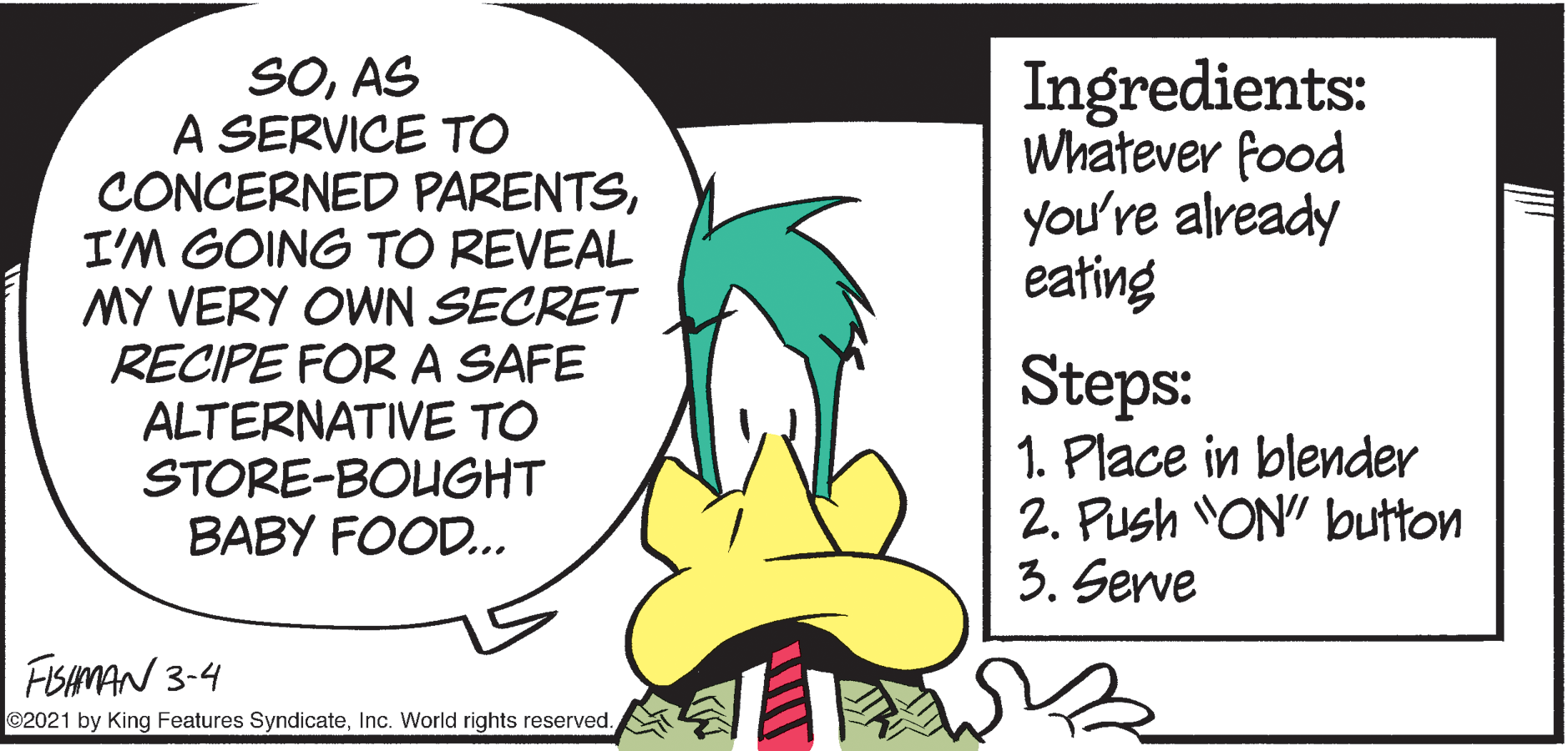 Adaptation OCR: SOAS A SERVICE TO CONCERNED PARENTSI'M GOING TO REVEAL MY VERY OWN SECRET RECIPE FOR A SAFE ALTERNATIVE TO STORE-BOUGHT BABY FOOD.. Ingredients: Whatever food you're already eating Steps: 1. Place in blender 2. Push ON" button 3. Serve FISAMAN 3-4 ©2021 by King Features SyndicateInc. World rights reserved. SOAS A SERVICE TO CONCERNED PARENTSI'M GOING TO REVEAL MY VERY OWN SECRET RECIPE FOR A SAFE ALTERNATIVE TO STORE-BOUGHT BABY FOOD.. Ingredients: Whatever food you're already eating Steps: 1. Place in blender 2. Push ON" button 3. Serve FISAMAN 3-4 ©2021 by King Features SyndicateInc. World rights reserved.