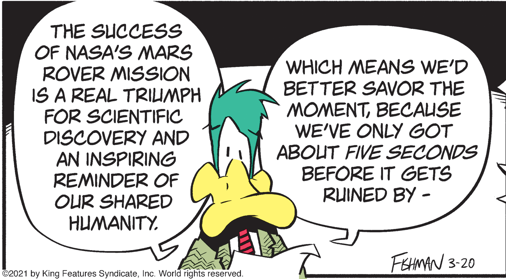 Font OCR: THE SUCCESS OF NASA'S MARS ROVER MISSION IS A REAL TRIUMPH FOR SCIENTIFIC DISCOVERY AND AN INSPIRING REMINDER OF OUR SHARED HUMANITY. WHICH MEANS WE'D BETTER SAVOR THE MOMENTBECAUSE WE'VE ONLY GOT ABOUT FIVE SECONDS BEFORE IT GETS RUINED BY - FEHMAN 3-20 ©2021 by King Features SyndicateInc. World rights reserved. THE SUCCESS OF NASA'S MARS ROVER MISSION IS A REAL TRIUMPH FOR SCIENTIFIC DISCOVERY AND AN INSPIRING REMINDER OF OUR SHARED HUMANITY. WHICH MEANS WE'D BETTER SAVOR THE MOMENTBECAUSE WE'VE ONLY GOT ABOUT FIVE SECONDS BEFORE IT GETS RUINED BY - FEHMAN 3-20 ©2021 by King Features SyndicateInc. World rights reserved.