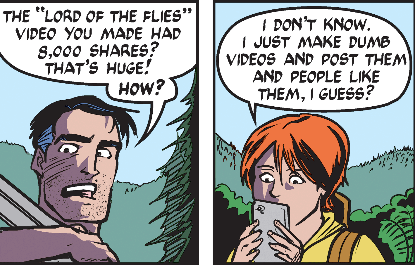 Organism OCR: THE "LORD OF THE FLIES" VIDEO YOU MADE HAD 8000 SHARES? THAT'S HUGE! HOW? I DON'T KNOW. I JUST MAKE DUMB VIDEOS AND POST THEM AND PEOPLE LIKE THEMI GUESS? THE "LORD OF THE FLIES" VIDEO YOU MADE HAD 8000 SHARES? THAT'S HUGE! HOW? I DON'T KNOW. I JUST MAKE DUMB VIDEOS AND POST THEM AND PEOPLE LIKE THEMI GUESS?