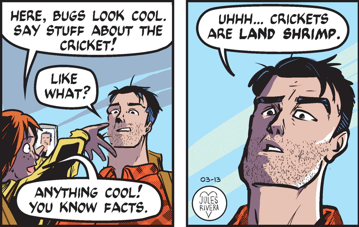 Jaw OCR: HEREBUGS LOOK COOL. SAY STUFF ABOUT THE CRICKET! UHHH... CRICKETS ARE LAND SHRIMP. LIKE WHAT? 03-13 ANYTHING COOL! YOU KNOW FACTS. JULES BIVERA HEREBUGS LOOK COOL. SAY STUFF ABOUT THE CRICKET! UHHH... CRICKETS ARE LAND SHRIMP. LIKE WHAT? 03-13 ANYTHING COOL! YOU KNOW FACTS. JULES BIVERA