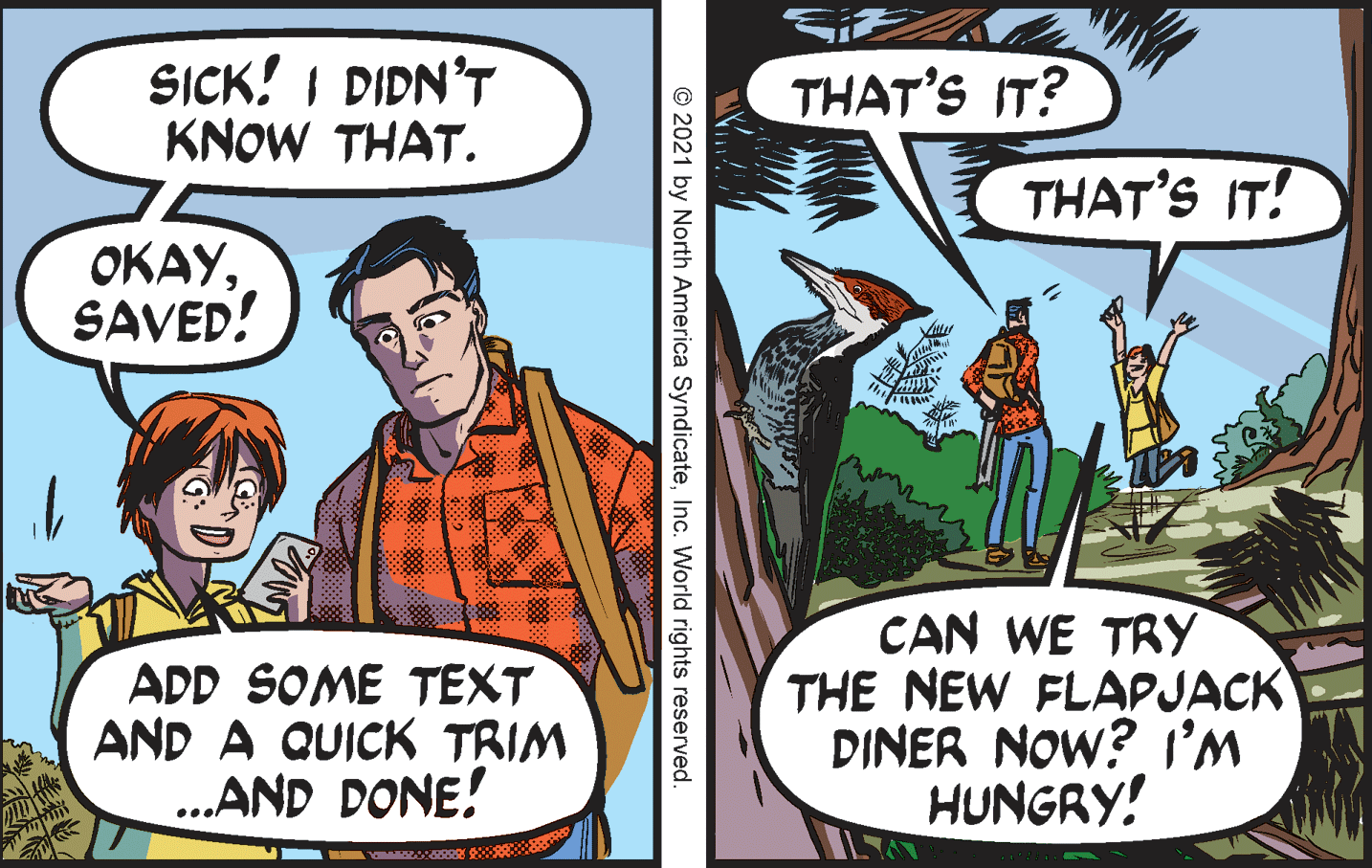Art OCR: SICK! I DIDN’T KNOW THAT. THAT'S IT? THAT'S IT! ????SAVED! ADD SOME TEXT AND A QUICK TRIM ..AND DONE! CAN WE TRY THE NEW FLAPJACK DINER NOW? I'M HUNGRY! © 2021 by North America SyndicateInc. World rights reserved. SICK! I DIDN’T KNOW THAT. THAT'S IT? THAT'S IT! ????SAVED! ADD SOME TEXT AND A QUICK TRIM ..AND DONE! CAN WE TRY THE NEW FLAPJACK DINER NOW? I'M HUNGRY! © 2021 by North America SyndicateInc. World rights reserved.