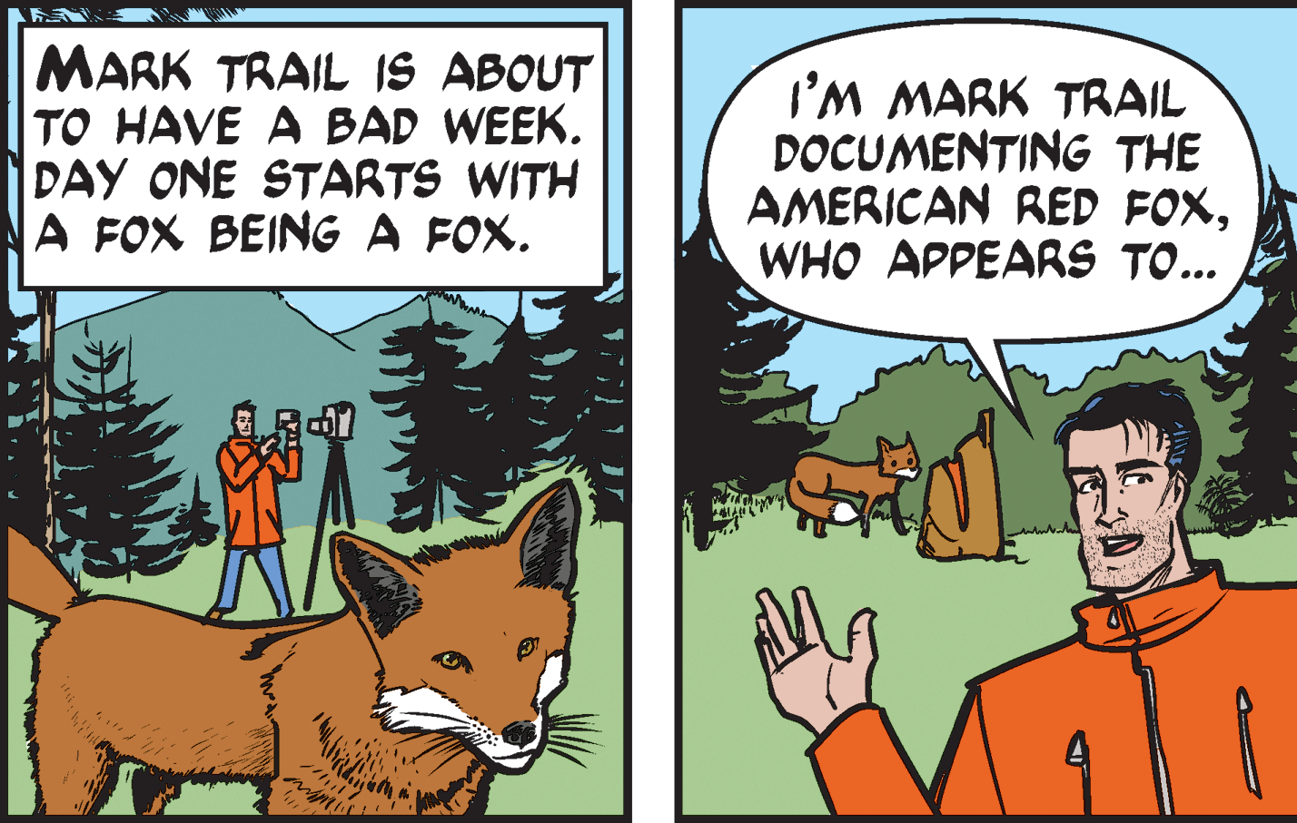 Fawn OCR: MARK TRAIL IS ABOUT TO HAVE A BAD WEEK. DAY ONE STARTS WITH A FOX BEING A FOX. I'M MARK TRAIL DOCUMENTING THE AMERICAN RED FOXWHO APPEARS TO... MARK TRAIL IS ABOUT TO HAVE A BAD WEEK. DAY ONE STARTS WITH A FOX BEING A FOX. I'M MARK TRAIL DOCUMENTING THE AMERICAN RED FOXWHO APPEARS TO...
