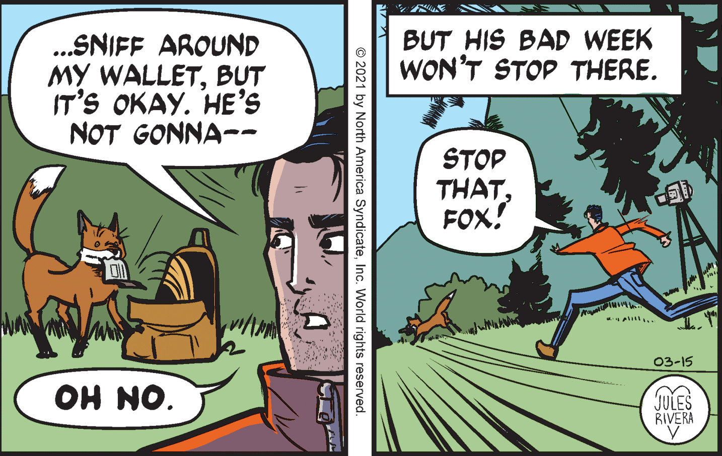 Publication OCR: BUT HIS BAD WEEK WON'T STOP THERE. .SNIFF AROUND MY WALLETBUT IT'S OKAY. HE's NOT GONNA-- STOP THATFOX! 03-15 JULES RIVERA "ON HO © 2021 by North America SyndicateInc. World rights reserved. BUT HIS BAD WEEK WON'T STOP THERE. .SNIFF AROUND MY WALLETBUT IT'S OKAY. HE's NOT GONNA-- STOP THATFOX! 03-15 JULES RIVERA "ON HO © 2021 by North America SyndicateInc. World rights reserved.