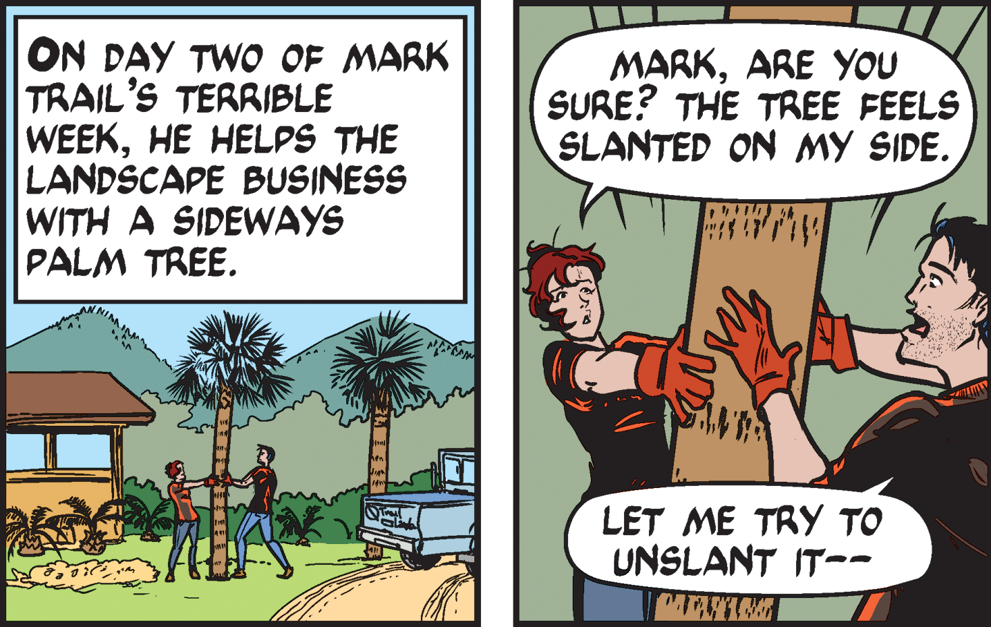 Comics OCR: ON DAY TWO OF MARK TRAIL'S TERRIBLE WEEKHE HELPS THE LANDSCAPE BUSINESS WITH A SIDEWAYS PALM TREE. MARKARE YOU SURE? THE TREE FEELS SLANTED ON MY SIDE. LET ME TRY TO UNSLANT IT-- ON DAY TWO OF MARK TRAIL'S TERRIBLE WEEKHE HELPS THE LANDSCAPE BUSINESS WITH A SIDEWAYS PALM TREE. MARKARE YOU SURE? THE TREE FEELS SLANTED ON MY SIDE. LET ME TRY TO UNSLANT IT--