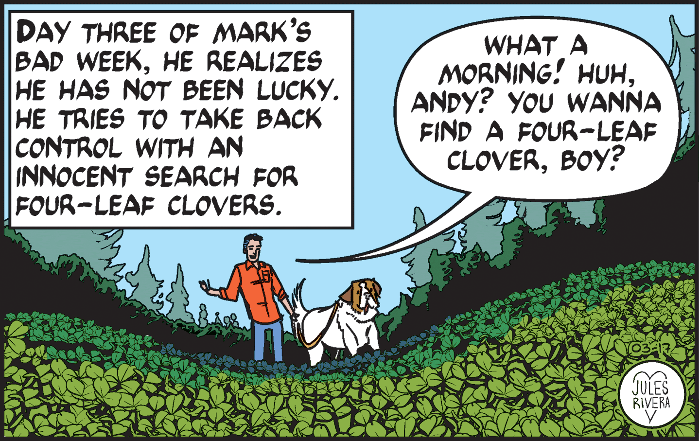 Rectangle OCR: DAY THREE OF MARK'S BAD WEEKHE REALIZES HE HAS NOT BEEN LUCKY. HE TRIES TO TAKE BACK |CONTROL WITH AN INNOCENT SEARCH FOR FOUR-LEAF CLOVERS. WHAT A MORNING! HUHANDY? YOU WANNA FIND A FOUR-LEAF CLOVERBOY? 03-17 JULES RIVERA DAY THREE OF MARK'S BAD WEEKHE REALIZES HE HAS NOT BEEN LUCKY. HE TRIES TO TAKE BACK |CONTROL WITH AN INNOCENT SEARCH FOR FOUR-LEAF CLOVERS. WHAT A MORNING! HUHANDY? YOU WANNA FIND A FOUR-LEAF CLOVERBOY? 03-17 JULES RIVERA