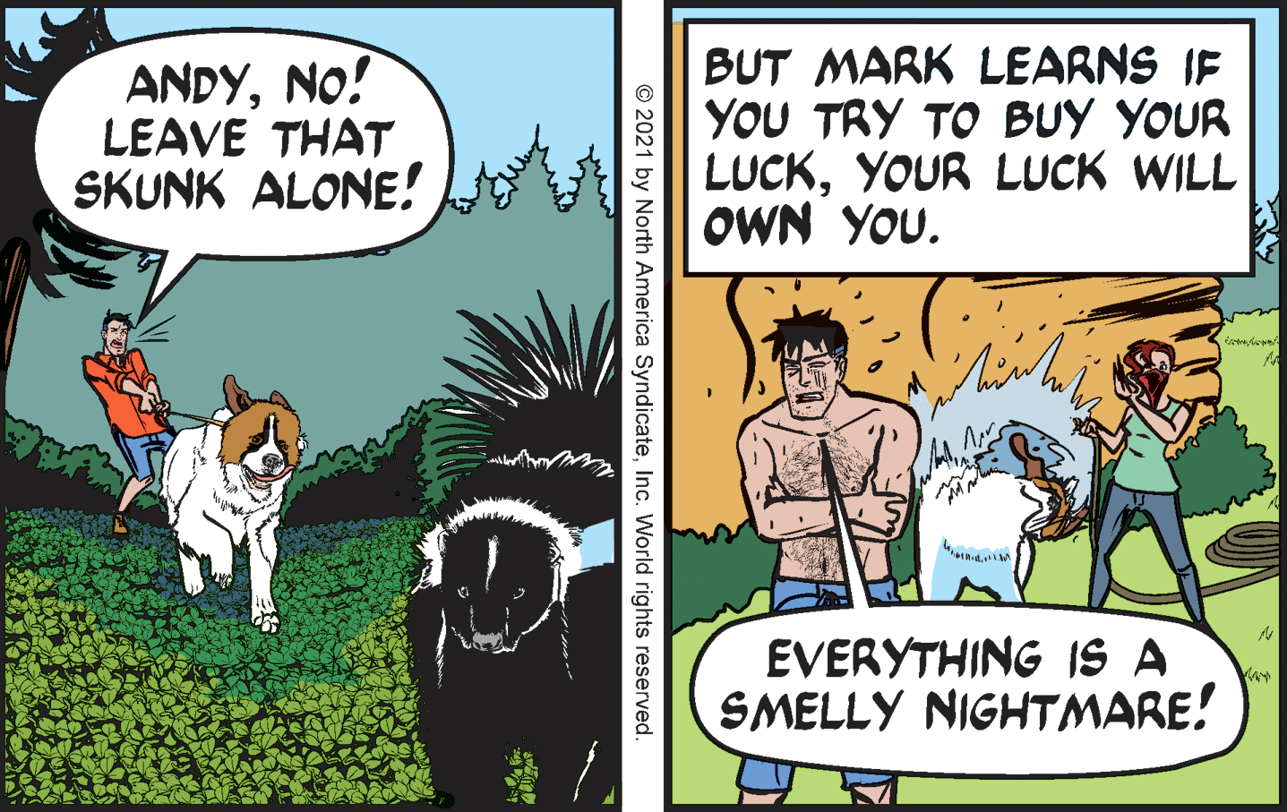 Working animal OCR: ANDYNO! LEAVE THAT SKUNK ALONE! BUT MARK LEARNS IF YOU TRY TO BUY YOUR LUCKYOUR LUCK WILL OWN YOU. EVERYTHING IS A SMELLY NIGHTMARE! © 2021 by North America SyndicateInc. World rights reserved. ANDYNO! LEAVE THAT SKUNK ALONE! BUT MARK LEARNS IF YOU TRY TO BUY YOUR LUCKYOUR LUCK WILL OWN YOU. EVERYTHING IS A SMELLY NIGHTMARE! © 2021 by North America SyndicateInc. World rights reserved.