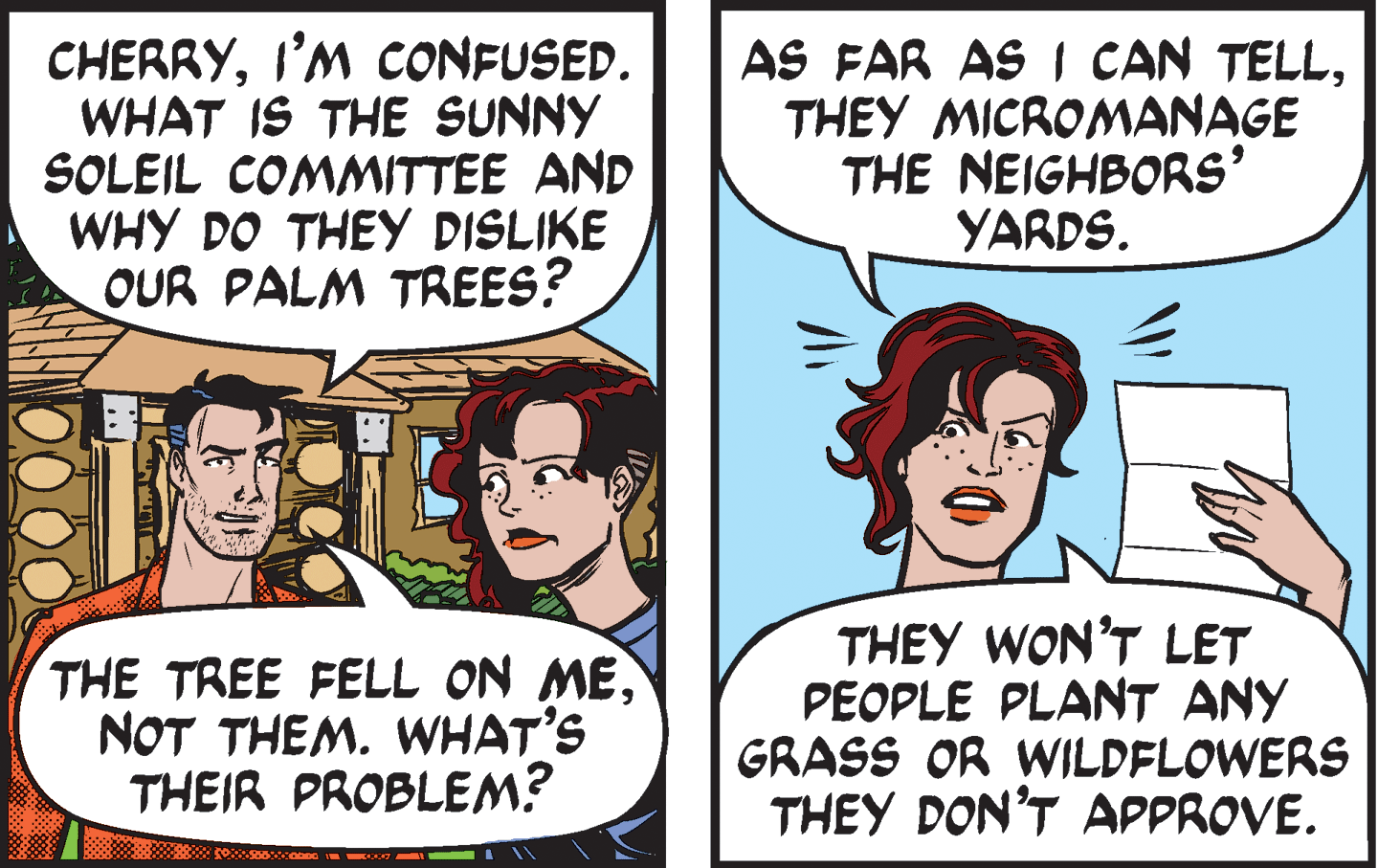 Jaw OCR: CHERRYI'M CONFUSED. WHAT IS THE SUNNY SOLEIL COMMITTEE AND WHY DO THEY DISLIKE OUR PALM TREES? AS FAR AS I CAN TELLTHEY MICROMANAGE THE NEIGHBORS' YARDS. THE TREE FELL ON MENOT THEM. WHAT'S THEIR PROBLEM? THEY WON'T LET PEOPLE PLANT ANY GRASS OR WILDFLOWERS THEY DON'T APPROVE. CHERRYI'M CONFUSED. WHAT IS THE SUNNY SOLEIL COMMITTEE AND WHY DO THEY DISLIKE OUR PALM TREES? AS FAR AS I CAN TELLTHEY MICROMANAGE THE NEIGHBORS' YARDS. THE TREE FELL ON MENOT THEM. WHAT'S THEIR PROBLEM? THEY WON'T LET PEOPLE PLANT ANY GRASS OR WILDFLOWERS THEY DON'T APPROVE.