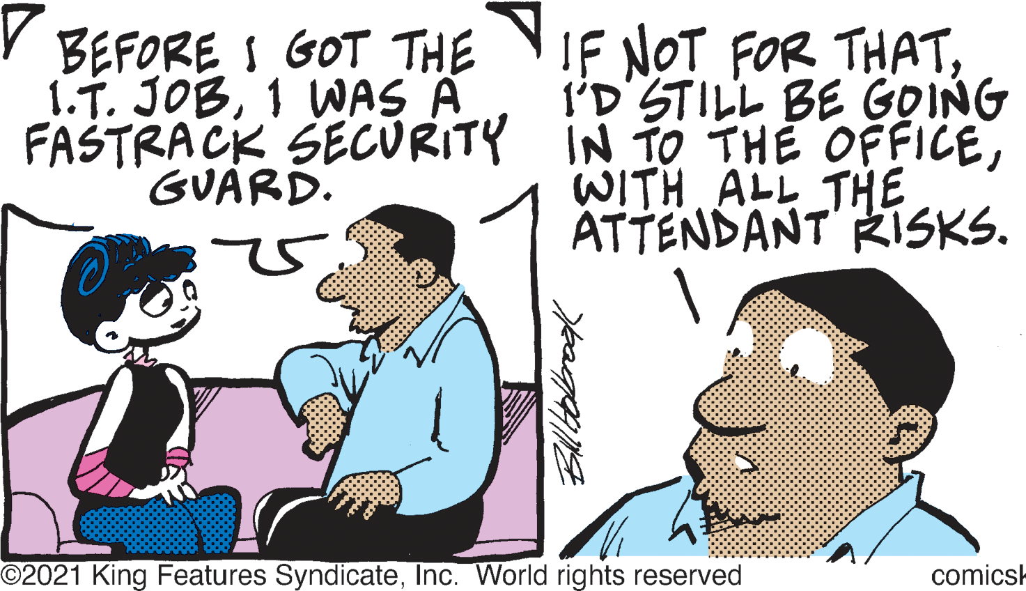 People OCR: IF NOT FOR THATI'D'STILL BE GOING FASTRACK SECURITY IN TO THE OFFICEWITH ALL THE ATTENDANT RISKS. BEFORE I GOT THE I.T. JOB1 WAS A GUARD. ©2021 King Features SyndicateInc. World rights reserved comicsk IF NOT FOR THATI'D'STILL BE GOING FASTRACK SECURITY IN TO THE OFFICEWITH ALL THE ATTENDANT RISKS. BEFORE I GOT THE I.T. JOB1 WAS A GUARD. ©2021 King Features SyndicateInc. World rights reserved comicsk