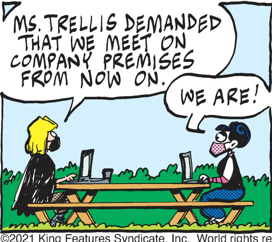 Illustration OCR: MS. TRELLIS DEMANDED THAT WE MEET ON COMPANY PREMISES FRÖM NOW ON. WE ARE! ©2021 King Features SyndicateInc. World rights re MS. TRELLIS DEMANDED THAT WE MEET ON COMPANY PREMISES FRÖM NOW ON. WE ARE! ©2021 King Features SyndicateInc. World rights re