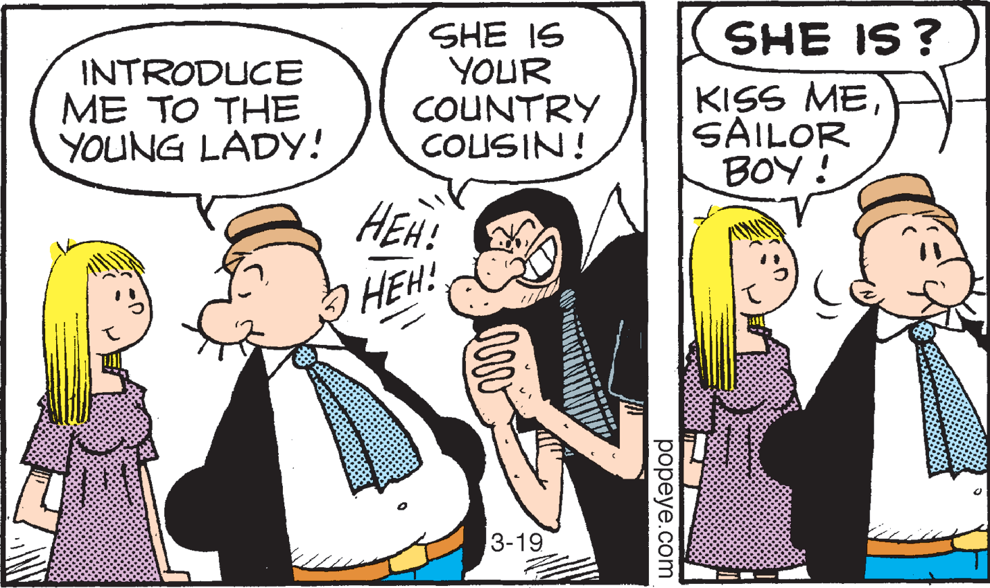Art OCR: SHE IS ? INTRODUCE ME TO THE YOUNG LADY! SHE IS YOUR COUNTRY COUSIN! KISS MESAILOR BOY ! HEH! HEH! 3-19 popeye.com SHE IS ? INTRODUCE ME TO THE YOUNG LADY! SHE IS YOUR COUNTRY COUSIN! KISS MESAILOR BOY ! HEH! HEH! 3-19 popeye.com