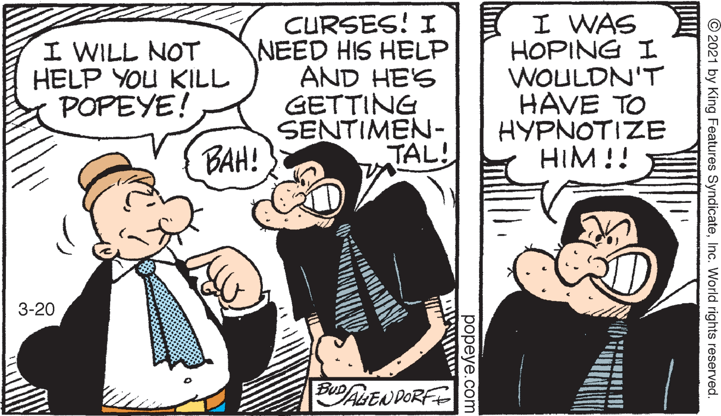 Interaction OCR: I WILL NOT HELP YOU KILL POPEYE! CURSES! I NEED HIS HELP AND HE'S GETTING SENTIMEN- TAL! I WAS HOPING I WOULDN'T HAVE TO HYPNOTIZE HIM!! BAH! 3-20 BUALEN DORFE © 2021 by King Features SyndicateInc. World rights reserved. popeye.com I WILL NOT HELP YOU KILL POPEYE! CURSES! I NEED HIS HELP AND HE'S GETTING SENTIMEN- TAL! I WAS HOPING I WOULDN'T HAVE TO HYPNOTIZE HIM!! BAH! 3-20 BUALEN DORFE © 2021 by King Features SyndicateInc. World rights reserved. popeye.com